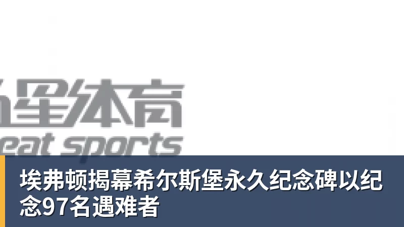 九游体育埃弗顿揭幕希尔斯堡永久纪念碑以纪念97名遇难者