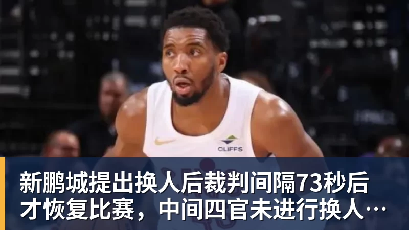 九游体育新鹏城提出换人后裁判间隔73秒后才恢复比赛，中间四官未进行换人检查程序