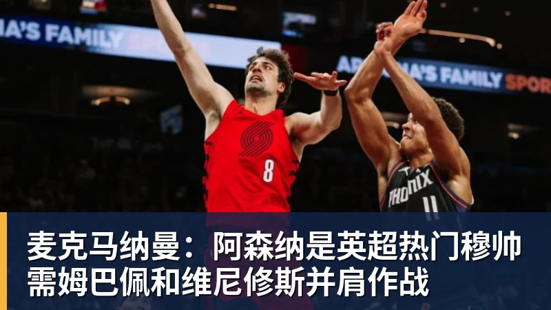 九游体育麦克马纳曼：阿森纳是英超热门穆帅需姆巴佩和维尼修斯并肩作战