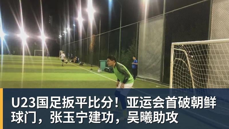 九游体育U23国足扳平比分！亚运会首破朝鲜球门，张玉宁建功，吴曦助攻