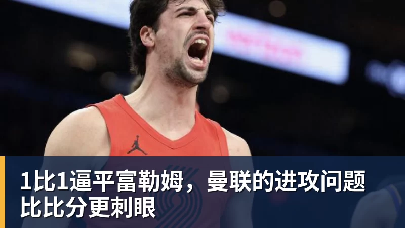 九游体育1比1逼平富勒姆，曼联的进攻问题比比分更刺眼